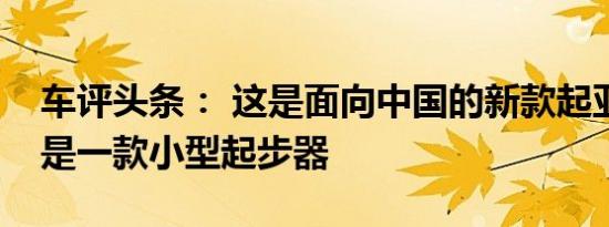 车评头条： 这是面向中国的新款起亚KX1这是一款小型起步器