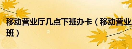 移动营业厅几点下班办卡（移动营业厅几点下班）
