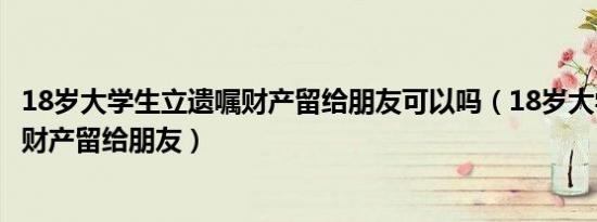 18岁大学生立遗嘱财产留给朋友可以吗（18岁大学生立遗嘱财产留给朋友）