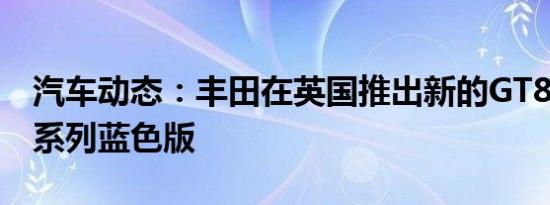 汽车动态：丰田在英国推出新的GT86俱乐部系列蓝色版