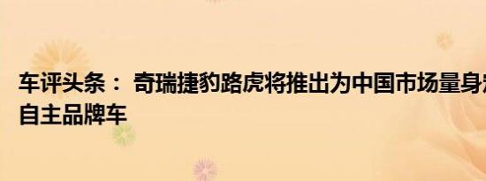 车评头条： 奇瑞捷豹路虎将推出为中国市场量身定制的合资自主品牌车