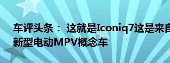 车评头条： 这就是Iconiq7这是来自中国的新型电动MPV概念车