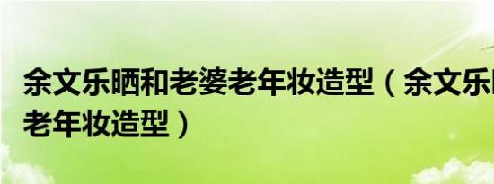 余文乐晒和老婆老年妆造型（余文乐晒和老婆老年妆造型）