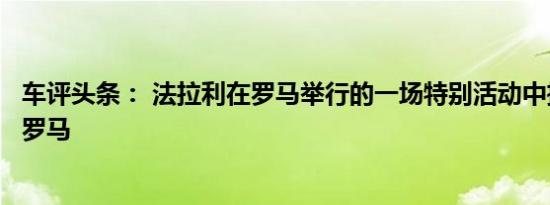车评头条： 法拉利在罗马举行的一场特别活动中推出了新的罗马
