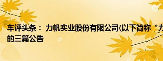 车评头条： 力帆实业股份有限公司(以下简称“力帆”)披露的三篇公告