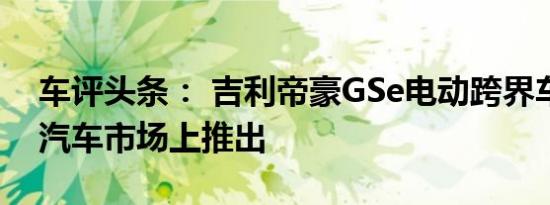 车评头条： 吉利帝豪GSe电动跨界车在中国汽车市场上推出