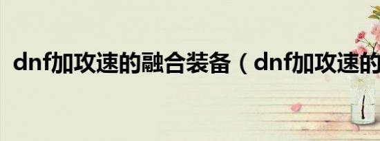 dnf加攻速的融合装备（dnf加攻速的宝珠）