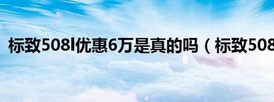 标致508l优惠6万是真的吗（标致508油耗）