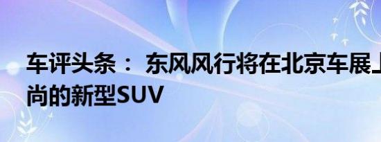 车评头条： 东风风行将在北京车展上推出时尚的新型SUV