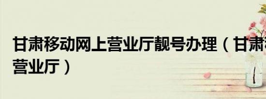 甘肃移动网上营业厅靓号办理（甘肃移动网上营业厅）