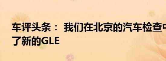 车评头条： 我们在北京的汽车检查中心遇到了新的GLE