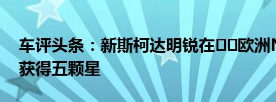车评头条：新斯柯达明锐在​​欧洲NCAP中获得五颗星