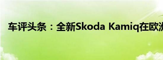 车评头条：全新Skoda Kamiq在欧洲发售