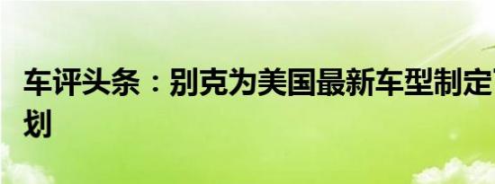 车评头条：别克为美国最新车型制定了宏伟计划