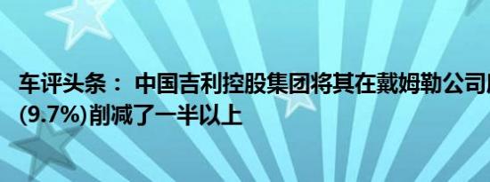 车评头条： 中国吉利控股集团将其在戴姆勒公司所持的股份(9.7%)削减了一半以上