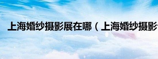上海婚纱摄影展在哪（上海婚纱摄影公司）