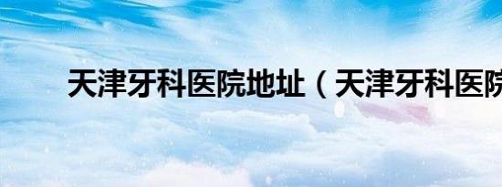 天津牙科医院地址（天津牙科医院）