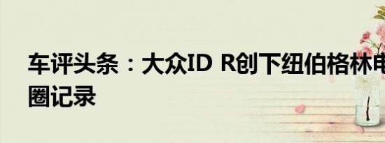 车评头条：大众ID R创下纽伯格林电动车单圈记录