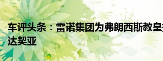 车评头条：雷诺集团为弗朗西斯教皇提供独家达契亚