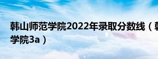 韩山师范学院2022年录取分数线（韩山师范学院3a）