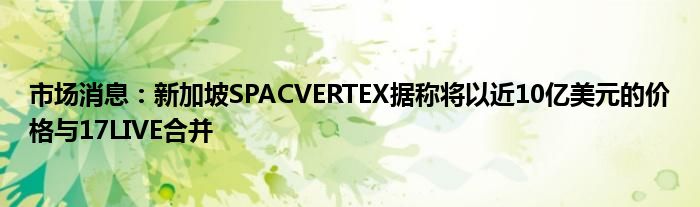 市场消息：新加坡SPACVERTEX据称将以近10亿美元的价格与17LIVE合并