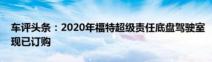 车评头条：2020年福特超级责任底盘驾驶室现已订购