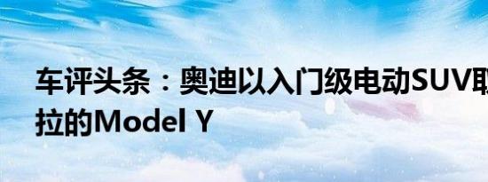车评头条：奥迪以入门级电动SUV取代特斯拉的Model Y