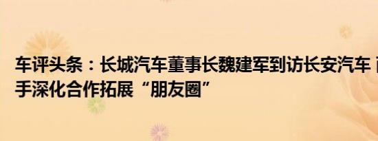 车评头条：长城汽车董事长魏建军到访长安汽车 两“长”携手深化合作拓展“朋友圈”