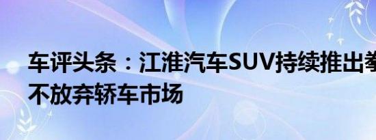 车评头条：江淮汽车SUV持续推出拳头产品不放弃轿车市场