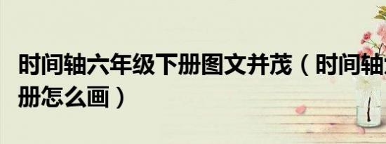 时间轴六年级下册图文并茂（时间轴六年级下册怎么画）