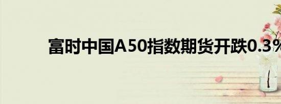 富时中国A50指数期货开跌0.3%