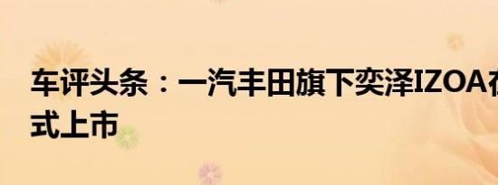车评头条：一汽丰田旗下奕泽IZOA在上海正式上市