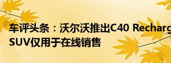 车评头条：沃尔沃推出C40 Recharge全电动SUV仅用于在线销售