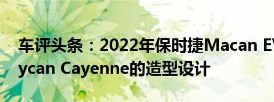 车评头条：2022年保时捷Macan EV搭配Taycan Cayenne的造型设计