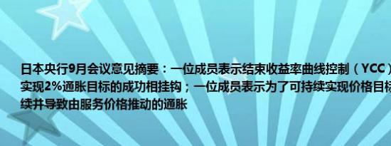 日本央行9月会议意见摘要：一位成员表示结束收益率曲线控制（YCC）和负利率必须与实现2%通胀目标的成功相挂钩；一位成员表示为了可持续实现价格目标工资增长必须持续并导致由服务价格推动的通胀