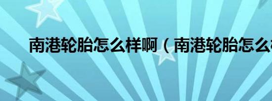 南港轮胎怎么样啊（南港轮胎怎么样）