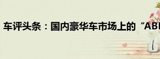 车评头条：国内豪华车市场上的“ABB之争”