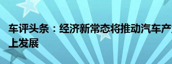 车评头条：经济新常态将推动汽车产业稳定向上发展
