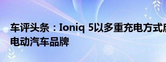 车评头条：Ioniq 5以多重充电方式启动现代电动汽车品牌