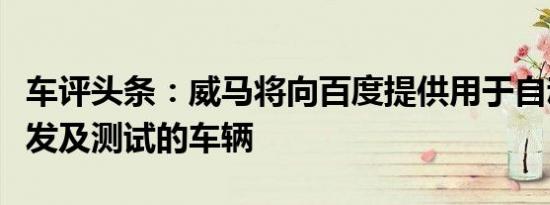 车评头条：威马将向百度提供用于自动驾驶研发及测试的车辆
