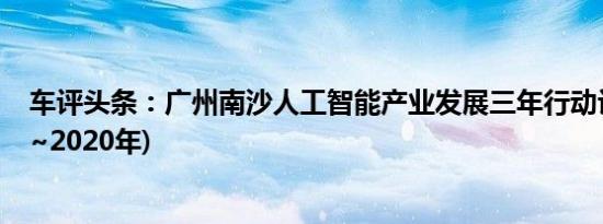 车评头条：广州南沙人工智能产业发展三年行动计划(2018~2020年)