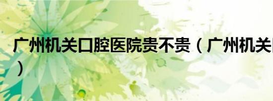 广州机关口腔医院贵不贵（广州机关口腔医院）
