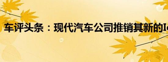 车评头条：现代汽车公司推销其新的Ioniq 5