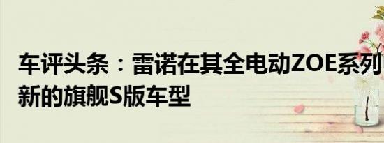车评头条：雷诺在其全电动ZOE系列中推出了新的旗舰S版车型