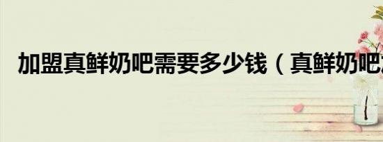加盟真鲜奶吧需要多少钱（真鲜奶吧加盟）