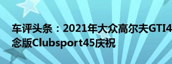 车评头条：2021年大众高尔夫GTI45周年纪念版Clubsport45庆祝