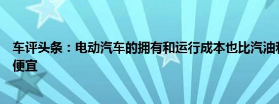 车评头条：电动汽车的拥有和运行成本也比汽油和柴油车型便宜