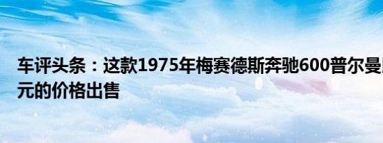 车评头条：这款1975年梅赛德斯奔驰600普尔曼以230万美元的价格出售