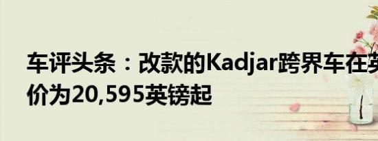 车评头条：改款的Kadjar跨界车在英国的售价为20,595英镑起