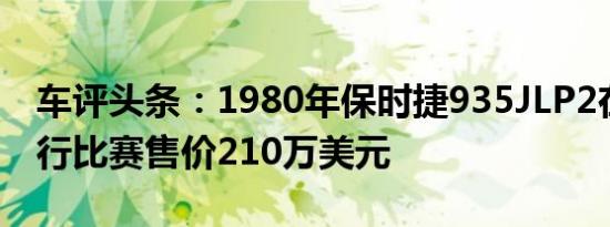 车评头条：1980年保时捷935JLP2在勒芒进行比赛售价210万美元